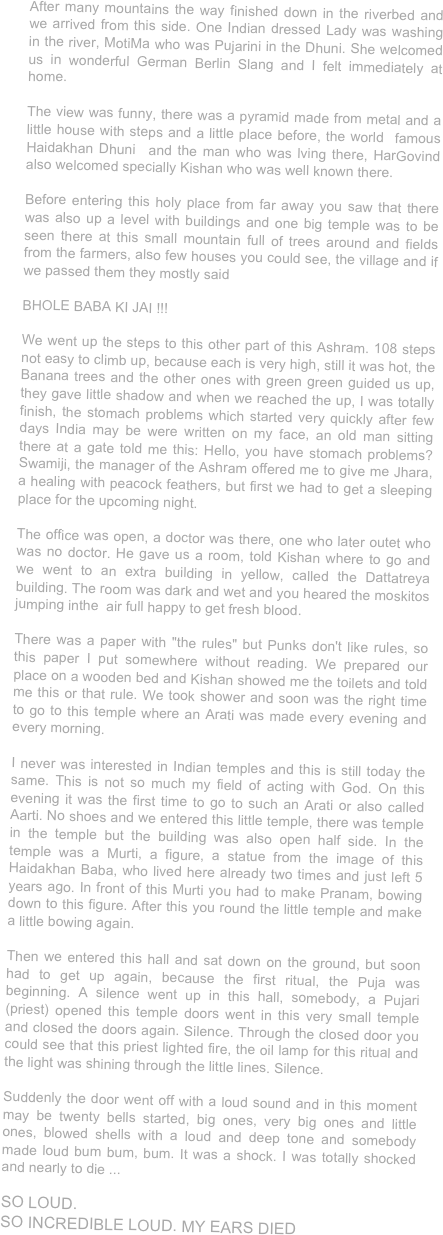 After many mountains the way finished down in the riverbed and we arrived from this side. One Indian dressed Lady was washing in the river, MotiMa who was Pujarini in the Dhuni. She welcomed us in wonderful German Berlin Slang and I felt immediately at home. 

The view was funny, there was a pyramid made from metal and a little house with steps and a little place before, the world  famous Haidakhan Dhuni  and the man who was lving there, HarGovind also welcomed specially Kishan who was well known there.

Before entering this holy place from far away you saw that there was also up a level with buildings and one big temple was to be seen there at this small mountain full of trees around and fields from the farmers, also few houses you could see, the village and if we passed them they mostly said 

BHOLE BABA KI JAI !!!

We went up the steps to this other part of this Ashram. 108 steps not easy to climb up, because each is very high, still it was hot, the Banana trees and the other ones with green green guided us up, they gave little shadow and when we reached the up, I was totally finish, the stomach problems which started very quickly after few days India may be were written on my face, an old man sitting there at a gate told me this: Hello, you have stomach problems? Swamiji, the manager of the Ashram offered me to give me Jhara, a healing with peacock feathers, but first we had to get a sleeping place for the upcoming night.

The office was open, a doctor was there, one who later outet who was no doctor. He gave us a room, told Kishan where to go and we went to an extra building in yellow, called the Dattatreya building. The room was dark and wet and you heared the moskitos jumping inthe  air full happy to get fresh blood.

There was a paper with "the rules" but Punks don't like rules, so this paper I put somewhere without reading. We prepared our place on a wooden bed and Kishan showed me the toilets and told me this or that rule. We took shower and soon was the right time to go to this temple where an Arati was made every evening and every morning.

I never was interested in Indian temples and this is still today the same. This is not so much my field of acting with God. On this evening it was the first time to go to such an Arati or also called Aarti. No shoes and we entered this little temple, there was temple in the temple but the building was also open half side. In the temple was a Murti, a figure, a statue from the image of this Haidakhan Baba, who lived here already two times and just left 5 years ago. In front of this Murti you had to make Pranam, bowing down to this figure. After this you round the little temple and make a little bowing again. 

Then we entered this hall and sat down on the ground, but soon had to get up again, because the first ritual, the Puja was beginning. A silence went up in this hall, somebody, a Pujari (priest) opened this temple doors went in this very small temple and closed the doors again. Silence. Through the closed door you could see that this priest lighted fire, the oil lamp for this ritual and the light was shining through the little lines. Silence.

Suddenly the door went off with a loud sound and in this moment may be twenty bells started, big ones, very big ones and little ones, blowed shells with a loud and deep tone and somebody made loud bum bum, bum. It was a shock. I was totally shocked and nearly to die ...

SO LOUD. 
SO INCREDIBLE LOUD. MY EARS DIED